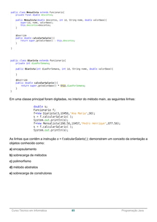 ______________________________________________________________________________________________
Curso Técnico em Informática 85 Programação Java
Em uma classe principal foram digitadas, no interior do método main, as seguintes linhas:
As linhas que contêm a instrução s = f.calcularSalario( ); demonstram um conceito da orientação a
objetos conhecido como:
a) encapsulamento
b) sobrecarga de métodos
c) polimorfismo
d) método abstratos
e) sobrecarga de construtores
 