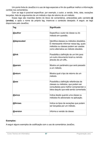 ______________________________________________________________________________________________
Curso Técnico em Informática 87 Programação Java
Um ponto forte do JavaDoc é o uso de tags especiais a fim de qualificar melhor a informação
contida nos comentários.
Com as tags é possível especificar, por exemplo, o autor, a versão, links, data, exceções
lançadas, lista de argumentos de um método e tipo de retorno de um método.
Essas tags são inseridas dentro do bloco de comentários, antecedidas pelo carctetre @
(arroba), e após o nome da própria tag, insere-se o conteúdo desejado. A seguir, as tags
disponíveis pelo JavaDoc.
Tag Significado
@author Especifica o autor da classe ou do
método em questão.
@deprecated Identifica classes ou métodos obsoletos.
É interessante informar nessa tag, quais
métodos ou classes podem ser usadas
como alternativa ao método obsoleto.
@link Possibilita a definição de um link para
um outro documento local ou remoto
através de um URL.
@param Mostra um parâmetro que será passado
a um método.
@return Mostra qual o tipo de retorno de um
método.
@see Possibilita a definição referências de
classes ou métodos, que podem ser
consultadas para melhor compreender a
ideia daquilo que está sendo comentada.
@since Indica desde quando uma classe ou
métodos foi adicionado na aplicação.
@throws Indica os tipos de exceções que podem
ser lançadas por um método.
@version Informa a versão da classe.
Exemplos:
A seguir alguns exemplos de codificação com o uso de comentários JavaDoc.
 