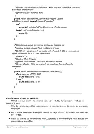 ______________________________________________________________________________________________
Curso Técnico em Informática 89 Programação Java
* @param valorDeslocamento Double - Valor pago em cada diária despesas
básicas de deslocamento.
* @return Double - Valor da diaria
*/
public Double calculaAjudaCusto(int diasViagem, Double
valorDeslocamento) throwsArithmeticException {
try{
return (this.salario / 30)*diasViagem+valorDeslocamento;
}catch (ArithmeticException ae){
return 0.0;
}
}
/**Método para cálculo do valor da bonificação baseada na
* seguinte faixa de valores: Para vendas menores de
* 25.000,00, o percentual de comissão aplicado será de 5%, e * para valores
iguais ou maiores de 25.000,00, o percentual
* será de 10%
* @author Maria Felipeta
* @param valorVendas - Valor total das vendas do mês
* @return Double - Valor do resultado do cálculo conforme a faixa de
comissões.
*/
public Double calculaBonificacao(Double valorVendas) {
if (valorVendas <25000.00 ){
return this.salario * 0.05;
} else {
return this.salario * 0.10;
}
}
}
Automatizando através do NetBeans
O NetBeans que atualmente encontra-se na versão 8.0.2, oferece recursos nativos na
própria IDE para:
 Criar de maneira automática os comentários no mesmo momento da criação de uma classe
em projeto.
 Disponibilizar code completion para mostrar as tags JavaDoc disponíveis em cada área
do código.
 Gerar a criação de documentos HTML, contendo a documentação feita através dos
comentários em JavaDoc.
 