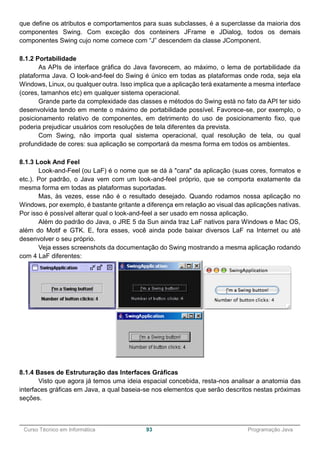 ______________________________________________________________________________________________
Curso Técnico em Informática 93 Programação Java
que define os atributos e comportamentos para suas subclasses, é a superclasse da maioria dos
componentes Swing. Com exceção dos conteiners JFrame e JDialog, todos os demais
componentes Swing cujo nome comece com “J” descendem da classe JComponent.
8.1.2 Portabilidade
As APIs de interface gráfica do Java favorecem, ao máximo, o lema de portabilidade da
plataforma Java. O look-and-feel do Swing é único em todas as plataformas onde roda, seja ela
Windows, Linux, ou qualquer outra. Isso implica que a aplicação terá exatamente a mesma interface
(cores, tamanhos etc) em qualquer sistema operacional.
Grande parte da complexidade das classes e métodos do Swing está no fato da API ter sido
desenvolvida tendo em mente o máximo de portabilidade possível. Favorece-se, por exemplo, o
posicionamento relativo de componentes, em detrimento do uso de posicionamento fixo, que
poderia prejudicar usuários com resoluções de tela diferentes da prevista.
Com Swing, não importa qual sistema operacional, qual resolução de tela, ou qual
profundidade de cores: sua aplicação se comportará da mesma forma em todos os ambientes.
8.1.3 Look And Feel
Look-and-Feel (ou LaF) é o nome que se dá à "cara" da aplicação (suas cores, formatos e
etc.). Por padrão, o Java vem com um look-and-feel próprio, que se comporta exatamente da
mesma forma em todas as plataformas suportadas.
Mas, às vezes, esse não é o resultado desejado. Quando rodamos nossa aplicação no
Windows, por exemplo, é bastante gritante a diferença em relação ao visual das aplicações nativas.
Por isso é possível alterar qual o look-and-feel a ser usado em nossa aplicação.
Além do padrão do Java, o JRE 5 da Sun ainda traz LaF nativos para Windows e Mac OS,
além do Motif e GTK. E, fora esses, você ainda pode baixar diversos LaF na Internet ou até
desenvolver o seu próprio.
Veja esses screenshots da documentação do Swing mostrando a mesma aplicação rodando
com 4 LaF diferentes:
8.1.4 Bases de Estruturação das Interfaces Gráficas
Visto que agora já temos uma ideia espacial concebida, resta-nos analisar a anatomia das
interfaces gráficas em Java, a qual baseia-se nos elementos que serão descritos nestas próximas
seções.
 