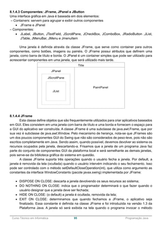 ______________________________________________________________________________________________
Curso Técnico em Informática 95 Programação Java
8.1.4.3 Componentes: JFrame, JPanel e JButton
Uma interface gráfica em Java é baseada em dois elementos:
– Containers: servem para agrupar e exibir outros componentes
 JFrame e JPanel
– Componentes:
 JLabel, JButton, JTextField, JScrollPane, JCheckBox, JComboBox, JRadioButton ,JList,
JTable, JMenuBar, JMenu e JmenuItem
Uma janela é definida através da classe JFrame, que serve como container para outros
componentes, como botões, imagens ou painéis. O JFrame possui atributos que definem uma
janela, como barra de título e borda. O JPanel é um container simples que pode ser utilizado para
acrescentar componentes em uma janela, que será utilizado mais tarde.
8.1.4.4 JFrame
Esta classe define objetos que são frequentemente utilizados para criar aplicativos baseados
em GUI. Eles consistem em uma janela com barra de título e uma borda e fornecem o espaço para
a GUI do aplicativo ser construída. A classe JFrame é uma subclasse de java.awt.Frame, que por
sua vez é subclasse de java.awt.Window. Pelo mecanismo de herança, nota-se que JFrames são
um dos poucos componentes GUI do Swing que não são considerados de peso-leve, pois não são
escritos completamente em Java. Sendo assim, quando possível, devemos devolver ao sistema os
recursos ocupados pela janela, descartando-a. Frisamos que a janela de um programa Java faz
parte do conjunto de componentes GUI da plataforma local e será semelhante as demais janelas,
pois serve-se da biblioteca gráfica do sistema em questão.
A classe JFrame suporta três operações quando o usuário fecha a janela. Por default, a
janela é removida da tela (ocultada) quando o usuário intervém indicando o seu fechamento. Isso
pode ser controlado com o método setDefaultCloseOperation(int), que utiliza como argumento as
constantes da interface WindowConstants (pacote javax.swing) implementada por JFrame:
 DISPOSE ON CLOSE: descarta a janela devolvendo os seus recursos ao sistema;
 DO NOTHING ON CLOSE: indica que o programador determinará o que fazer quando o
usuário designar que a janela deve ser fechada;
 HIDE ON CLOSE: (o default) a janela é ocultada, removida da tela;
 EXIT ON CLOSE: determinamos que quando fechamos a JFrame, o aplicativo seja
finalizado. Essa constante é definida na classe JFrame e foi introduzida na versão 1.3 da
Plataforma Java. A janela só será exibida na tela quando o programa invocar o método
 