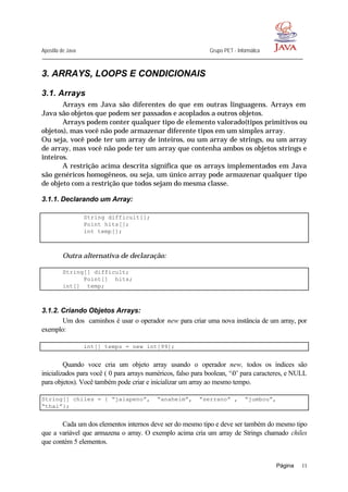 Apostila de Java Grupo PET - Informática
Página 11
3. ARRAYS, LOOPS E CONDICIONAIS
3.1. Arrays
Arrays em Java são diferentes do que em outras linguagens. Arrays em
Java são objetos que podem ser passados e acoplados a outros objetos.
Arrays podem conter qualquer tipo de elemento valorado(tipos primitivos ou
objetos), mas você não pode armazenar diferente tipos em um simples array.
Ou seja, você pode ter um array de inteiros, ou um array de strings, ou um array
de array, mas você não pode ter um array que contenha ambos os objetos strings e
inteiros.
A restrição acima descrita significa que os arrays implementados em Java
são genéricos homogêneos, ou seja, um único array pode armazenar qualquer tipo
de objeto com a restrição que todos sejam do mesma classe.
3.1.1. Declarando um Array:
String difficult[];
Point hits[];
int temp[];
Outra alternativa de declaração:
String[] difficult;
Point[] hits;
int[] temp;
3.1.2. Criando Objetos Arrays:
Um dos caminhos é usar o operador new para criar uma nova instância de um array, por
exemplo:
int[] temps = new int[99];
Quando voce cria um objeto array usando o operador new, todos os índices são
inicializados para você ( 0 para arrays numéricos, falso para boolean, ‘0’ para caracteres, e NULL
para objetos). Você também pode criar e inicializar um array ao mesmo tempo.
String[] chiles = { “jalapeno”, “anaheim”, “serrano” , “jumbou”,
“thai”};
Cada um dos elementos internos deve ser do mesmo tipo e deve ser também do mesmo tipo
que a variável que armazena o array. O exemplo acima cria um array de Strings chamado chiles
que contém 5 elementos.
 