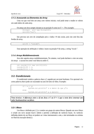 Apostila de Java Grupo PET - Informática
Página 12
3.1.3. Acessando os Elementos do Array
Uma vez que você têm um array com valores iniciais, você pode testar e mudar os valores
em cada índice de cada array.
Os arrays em Java sempre iniciam-se na posição 0 como no C++. Por exemplo:
String[] arr= new String[10];
arr[10]=”out”;
Isto provoca um erro de compilação pois o índice 10 não existe, pois isto está fora das
bordas do array.
arr[9] = “inside”;
Esta operação de atribuição é válida e insere na posição 9 do array, a string “inside”.
3.1.4. Arrays Multidimensionais
Java não suporta arrays multidimensionais. No entanto, você pode declarar e criar um array
de arrays e acessá-los como você faria no estilo-C.
int coords[][]= new int[12][12];
coords[0][0] = 1;
coords[0][1] = 2;
3.2. Condicionais
O condicional contém a palavra chave if, seguido por um teste booleano. Um opcional else
como palavra chave pode ser executado na caso do teste ser falso, Exemplo:
if ( x < y)
System.out.println(“ x e menor do que y”);
else
System.out.println(“ y e maior);
Nota técnica: A diferença entre o if em Java e C ou C++ é que o teste deve retornar um
valor booleano(true ou false).
3.2.1. Bloco
Um bloco é definido por ({}) e contém um grupo de outros blocos. Quando um novo bloco
é criado um novo escopo local é aberto e permite a definição de variáveis locais. As variáveis
definidas dentro de um bloco só podem ser vistas internamente a este, e são terminadas ou extintas
no final da execução deste(}).
 