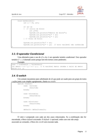 Apostila de Java Grupo PET - Informática
Página 13
void testblock(){
int x = 10, w=1;
if (x> w)
{ // inicio do bloco
int y=50;
System.out.println(“dentro do bloco”);
System.out.println(“x:” + x);
System.out.println(“y:” + y);
} // final do bloco
System.out.println(“w:” + w);
System.out.println(“y:” + y); // erro variável não conhecida
}
3.3. O operador Condicional
Uma alternativa para o uso do if e else é um operador ternário condicional. Este operador
ternário (?: ) , é chamado assim porque tem três termos como parâmetro.
Exemplo:
test ? trueresult : falseresult
int menor = x < y ? x : y ; // A variável menor recebe o valor do menor
entre x e y.
3.4. O switch
Um comum mecanismo para substituição de ifs que pode ser usado para um grupo de testes
e ações junto a um simples agrupamento, chama-se switch.
switch (teste){
case valorum;
resultum;
break;
case valordois;
resultdois;
break;
case valortres:
resulttres;
break;
default: defaultresult;
}
O valor é comparado com cada um dos casos relacionados. Se a combinação não for
encontrada, o bloco default executado. O default é opcional, então caso este não esteja
associado ao comando, o bloco do swicth sem executar nada.
 