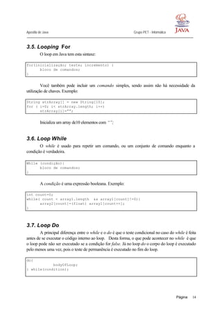 Apostila de Java Grupo PET - Informática
Página 14
3.5. Looping For
O loop em Java tem esta sintaxe:
for(inicialização; teste; incremento) {
bloco de comandos;
}
Você também pode incluir um comando simples, sendo assim não há necessidade da
utilização de chaves. Exemplo:
String strArray[] = new String[10];
for ( i=0; i< strArray.length; i++)
strArray[i]=””;
Inicializa um array de10 elementos com “”;
3.6. Loop While
O while é usado para repetir um comando, ou um conjunto de comando enquanto a
condição é verdadeira.
While (condição){
bloco de comandos;
}
A condição é uma expressão booleana. Exemplo:
int count=0;
while( count < array1.length && array1[count]!=0){
array2[count]=(float) array1[count++];
}
3.7. Loop Do
A principal diferença entre o while e o do é que o teste condicional no caso do while é feita
antes de se executar o código interno ao loop. Desta forma, o que pode acontecer no while é que
o loop pode não ser executado se a condição for false. Já no loop do o corpo do loop é executado
pelo menos uma vez, pois o teste de permanência é executado no fim do loop.
do{
bodyOfLoop;
} while(condition);
 