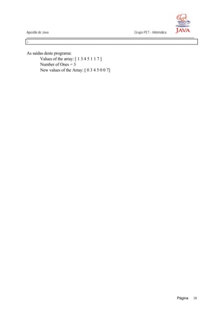 Apostila de Java Grupo PET - Informática
Página 18
}
As saídas deste programa:
Values of the array: [ 1 3 4 5 1 1 7 ]
Number of Ones = 3
New values of the Array: [ 0 3 4 5 0 0 7]
 