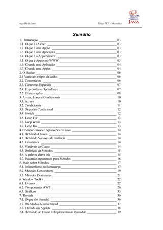 Apostila de Java Grupo PET - Informática
Sumário
1. Introdução _______________________________________________ 03
1.1. O que é JAVA? __________________________________________ 03
1.2. O que é uma Applet _______________________________________ 03
1.3. O que é uma Aplicação _____________________________________ 03
1.4. O que é o Appletviewer ____________________________________ 03
1.5. O que é Applet no WWW ___________________________________ 03
1.6. Criando uma Aplicação _____________________________________ 04
1.7. Criando uma Applet _______________________________________ 04
2. O Básico _________________________________________________ 06
2.1 Variáveis e tipos de dados ___________________________________ 06
2.2. Comentários _____________________________________________ 06
2.3. Caracteres Especiais _______________________________________ 07
2.4. Expressões e Operadores ___________________________________ 07
2.5. Comparações ____________________________________________ 08
3. Arrays, Loops e Condicionais __________________________________ 10
3.1. Arrays __________________________________________________ 10
3.2. Condicionais _____________________________________________ 11
3.3. Operador Condicional ______________________________________ 12
3.4. Switch __________________________________________________ 12
3.5. Loop For _______________________________________________ 13
3.6. Loop While ______________________________________________ 13
3.7. Loop Do ________________________________________________ 13
4. Criando Classes e Aplicações em Java ___________________________ 14
4.1. Definindo Classes _________________________________________ 14
4.2. Definindo Variáveis de Instância ______________________________ 14
4.3. Constantes ______________________________________________ 14
4.4. Variáveis de Classe ________________________________________ 14
4.5. Definição de Métodos ______________________________________ 15
4.6. A palavra chave this _______________________________________ 15
4.7. Passando argumentos para Métodos ___________________________ 16
5. Mais sobre Métodos ________________________________________ 17
5.1. Polimorfismo ou Sobrecarga__________________________________ 17
5.2. Métodos Construtores ______________________________________ 19
5.3. Métodos Destrutores _______________________________________ 21
6. Window Toolkit ____________________________________________ 22
6.1. Eventos _________________________________________________ 22
6.2. Componentes AWT _______________________________________ 26
6.3. Gráficos ________________________________________________ 33
7. Threads __________________________________________________ 36
7.1. O que são threads? ________________________________________ 36
7.2. Os estados de uma thread ___________________________________ 37
7.3. Threads em Applets _______________________________________ 38
7.4. Herdando de Thread x Implementando Runnable __________________ 39
 