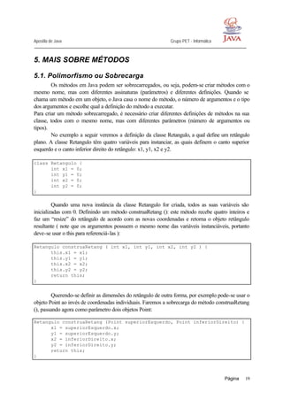 Apostila de Java Grupo PET - Informática
Página 19
5. MAIS SOBRE MÉTODOS
5.1. Polimorfismo ou Sobrecarga
Os métodos em Java podem ser sobrecarregados, ou seja, podem-se criar métodos com o
mesmo nome, mas com diferentes assinaturas (parâmetros) e diferentes definições. Quando se
chama um método em um objeto, o Java casa o nome do método, o número de argumentos e o tipo
dos argumentos e escolhe qual a definição do método a executar.
Para criar um método sobrecarregado, é necessário criar diferentes definições de métodos na sua
classe, todos com o mesmo nome, mas com diferentes parâmetros (número de argumentos ou
tipos).
No exemplo a seguir veremos a definição da classe Retangulo, a qual define um retângulo
plano. A classe Retangulo têm quatro variáveis para instanciar, as quais definem o canto superior
esquerdo e o canto inferior direito do retângulo: x1, y1, x2 e y2.
class Retangulo {
int x1 = 0;
int y1 = 0;
int x2 = 0;
int y2 = 0;
}
Quando uma nova instância da classe Retangulo for criada, todos as suas variáveis são
inicializadas com 0. Definindo um método construaRetang (): este método recebe quatro inteiros e
faz um “resize” do retângulo de acordo com as novas coordenadas e retorna o objeto retângulo
resultante ( note que os argumentos possuem o mesmo nome das variáveis instanciáveis, portanto
deve-se usar o this para referenciá-las ):
Retangulo construaRetang ( int x1, int y1, int x2, int y2 ) {
this.x1 = x1;
this.y1 = y1;
this.x2 = x2;
this.y2 = y2;
return this;
}
Querendo-se definir as dimensões do retângulo de outra forma, por exemplo pode-se usar o
objeto Point ao invés de coordenadas individuais. Faremos a sobrecarga do método construaRetang
(), passando agora como parâmetro dois objetos Point:
Retangulo construaRetang (Point superiorEsquerdo, Point inferiorDireito) {
x1 = superiorEsquerdo.x;
y1 = superiorEsquerdo.y;
x2 = inferiorDireito.x;
y2 = inferiorDireito.y;
return this;
}
 