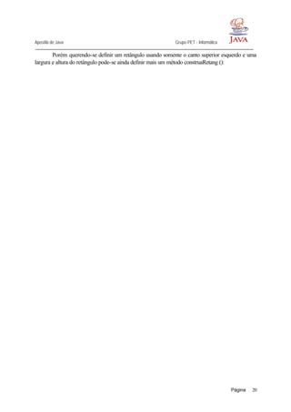 Apostila de Java Grupo PET - Informática
Página 20
Porém querendo-se definir um retângulo usando somente o canto superior esquerdo e uma
largura e altura do retângulo pode-se ainda definir mais um método construaRetang ():
 