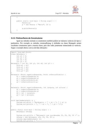 Apostila de Java Grupo PET - Informática
Página 23
}
public static void main ( String args[] ) {
Pessoa p;
p = new Pessoa ( “Maria”, 20 );
p.printPessoa();
}
}
5.2.2. Polimorfismo de Construtores
Igual aos métodos normais os construtores também podem ter números variáveis de tipos e
parâmetros. Por exemplo os métodos construaRetang () definidos na classe Retangulo seriam
excelentes construtores para a mesma classe, pois eles estão justamente instanciando as variáveis.
Segue o exemplo abaixo com as devidas alterações :
import java.awt.Point;
class Retangulo {
int x1 = 0;
int y1 = 0;
int x2 = 0;
int y2 = 0;
Retangulo ( int x1, int y1, int x2, int y2 ) {
this.x1 = x1;
this.y1 = y1;
this.x2 = x2;
this.y2 = y2;
}
Retangulo (Point superiorEsquerdo, Point inferiorDireito) {
x1 = superiorEsquerdo.x;
y1 = superiorEsquerdo.y;
x2 = inferiorDireito.x;
y2 = inferiorDireito.y;
}
Retangulo (Point superiorEsquerdo, int largura, int altura) {
x1 = superiorEsquerdo.x;
y1 = superiorEsquerdo.y;
x2 = (x1 + largura);
y2 = (y1 + altura);
}
void imprimaRetangulo () {
System.out.print ( “Retângulo: < “ + x1 + “, “ + y1 );
System.out.println ( “, “ + x2 + “, “ + y2 + “>”);
}
public static void main ( String args[] ) {
Retangulo retang;
System.out.println ( “Retangulo com coordenadas 25, 25, 50, 50 :” );
retang = new Retangulo (25, 25, 50, 50 );
retang.imprimaRetangulo ();
System.out.println ( “--------------------------------------------“);
 