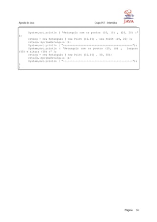 Apostila de Java Grupo PET - Informática
Página 24
System.out.println ( “Retangulo com os pontos (10, 10) , (20, 20) :”
);
retang = new Retangulo ( new Point (10,10) , new Point (20, 20) );
retang.imprimaRetangulo ();
System.out.println ( “--------------------------------------------“);
System.out.println ( “Retangulo com os pontos (10, 10) , largura
(50) e altura (50) :” );
retang = new Retangulo ( new Point (10,10) , 50, 50);
retang.imprimaRetangulo ();
System.out.println ( “--------------------------------------------“);
}
}
 