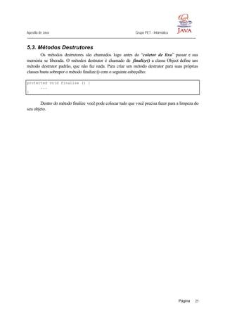 Apostila de Java Grupo PET - Informática
Página 25
5.3. Métodos Destrutores
Os métodos destrutores são chamados logo antes do “coletor de lixo” passar e sua
memória se liberada. O métodos destrutor é chamado de finalize() a classe Object define um
método destrutor padrão, que não faz nada. Para criar um método destrutor para suas próprias
classes basta sobrepor o método finalize () com o seguinte cabeçalho:
protected void finalize () {
...
}
Dentro do método finalize você pode colocar tudo que você precisa fazer para a limpeza do
seu objeto.
 