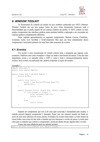 Apostila de Java Grupo PET - Informática
Página 26
6. WINDOW TOOLKIT
As ferramentas de controle de janelas do java também conhecidas por AWT (Abstract
Window Toolkit) são uns dos pontos fortes do java. Estas ferramentas fornecem toda a
funcionalidade que se podia esperar de um sistema moderno de janelas. O AWT contem os mais
usados componentes das interfaces gráficas atuais portanto habilita a aplicação a ser executada em
sistemas gráficos completamente diferentes.
Neste capitulo apresentaremos os seguintes componentes: Buttom, Canvas, Checkbox,
Container, Label, List, Scrollbar e TextComponent. Mas para um bom entendimento destes
componentes é necessário primeiro ter uma base sobre manuseio de eventos.
6.1. Eventos
Um evento é uma comunicação do mundo externo para o programa que alguma coisa
aconteceu. Podemos citar como exemplos o clique ou ainda o movimento do mouse. Uma das mais
importantes coisas a se entender sobre o AWT é como é feito o manuseio/tratamento destes
eventos. Sem eventos sua aplicação não poderia responder as ações do usuário.
Exemplo 1:
import java.awt.*;
import java.applet.Applet;
public class ex5_1 extends Applet {
Button botão;
public void init() {
botão = new Button("Clique Aqui!");
add(botão);
}
public boolean action (Event evt, Object algum) {
if (evt.target == botão) {
botão.setLabel("OK!!");
return true;
}
else
return false;
}
}
Quando um componente que tem a ele uma ação associada é manipulado pelo usuário, o
método action() daquele componente é chamado. Neste caso nos estamos usando um botão ao
invés de usar uma subclasse de nossa autoria. O tratador de eventos tenta tratar o evento dentro da
classe botão, mas como ele não acha o tratador que iria manusear o evento ele passa o evento para
cima para o container que contem o componente e assim por diante até que alguém trate o evento.
Vamos dar uma olhada de perto no método action():
public boolean action(Event evt, Object algum) {
 