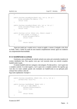 Apostila de Java Grupo PET - Informática
Página 28
}
public boolean mouseEnter(Event evt, int x, int y) {
botão.setLabel("Va Embora !!");
return true;
}
public boolean mouseExit(Event evt, int x, int y) {
botão.setLabel("Fique Longe !!");
return true;
}
public boolean action (Event evt, Object algum) {
if (evt.target == botão) {
botão.setLabel("OK");
return true;
}
else
return false;
}
}
Agora por aonde que o usuário mova o mouse na applet, o mesmo é instigado a não clicar
no botão. Antes, o botão era usado de uma maneira completamente normal, agora nos mudamos
seu comportamento/funcionalidade.
6.1.2. handleEvent() ou action()
Geralmente, uma combinação do método action() com outros pré-construidos tratadores de
eventos trabalharão bem. Para aquelas vezes que você necessita tomar um controle completo
handleEvent() é usado.
O método handleEvent() tem vantagens e desvantagens. No lado positivo, você é quem tem
o completo controle. E no lado negativo, você é quem tem o completo controle. Isto significa que
você deve ter muito cuidado quando esta montando um handleEvent() ou sua aplicação pode
começar ficar confusa e cheia de
bugs muito rapidamente. Exemplo 3:
:
public boolean mouseEnter (Event evt, int x, int y) {
setText("Sai fora!!");
}
public boolean handleEvent (Event evt) {
if (evt.id == KEY_PRESS) {
setText("Pressionado");
return true;
}
else
return false;
}
:
Eventos do AWT
 