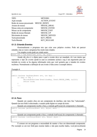 Apostila de Java Grupo PET - Informática
Página 29
TIPO MÉTODO
Ação tomada ACTION_EVENT
Botão do mouse pressionado MOUSE_DOWN
Arrasto do mouse MOUSE_DRAG
Mouse entra em componente MOUSE_ENTER
Mouse sai de componente MOUSE_EXIT
Botão do mouse liberado MOUSE_UP
Movimento do mouse MOUSE_MOVED
Tecla pressionada KEY_PRESS
Tecla liberada KEY_RELEASE
6.1.3. Criando Eventos
Ocasionalmente o programa tem que criar seus próprios eventos. Pode até parecer
estranho, mas as vezes o programa fica muito mais simples.
Um simples evento pode ser criado assim:
Event evt = new Event(obj_alvo, id, arg);
Aonde obj_alvo é o objeto para o qual o evento deve ser mandado, id é um inteiro que
representa o tipo do evento (pode-se usar as constantes acima) e arg é um argumento para ser
incluído no evento se ha alguma informação extra que você gostaria que o tratador de eventos
recebesse. Normalmente a definição de um evento é feita como o exemplo abaixo:
Exemplo 4:
:
:
public boolean keyDown(Event evt, int key) {
if (key == 49) {
deliverEvent(new Event(oneKey, Event.MOUSE_DOWN, null));
return true;
}
...
}
:
:
6.1.4. Foco
Quando um usuário clica em um componente da interface, este item fica "selecionado".
Quando um text field é selecionado, o usuário pode digitar no campo de texto.
Quando um componente recebe o foco, o método getFocus() do componente é chamado:
public boolean getFocus(Event evt, Object what) {
...
}
Quando um componente perde o foco, o método lostFocus() do componente é chamado:
public boolean lostFocus(Event evt, Object what) {
...
}
É comum em um programa a necessidade de manter o foco em determinado componente.
Por exemplo se um text field para mostrar dados e não para receber dados, você provavelmente
 