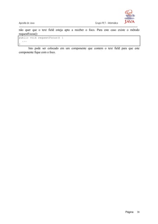 Apostila de Java Grupo PET - Informática
Página 30
não quer que o text field esteja apto a receber o foco. Para este caso existe o método
requestFocus():
public void requestFocus() {
...
}
Isto pode ser colocado em um componente que contem o text field para que este
componente fique com o foco.
 