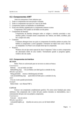 Apostila de Java Grupo PET - Informática
Página 31
6.2. Componentes AWT
Antes de começarmos é bom sabermos que:
1. Todos os componentes tem uma posição e tamanho
2. Todos os componentes tem uma cor e uma cor de fundo
3. Componentes podem ser habilitados ou desabilitados
4. Existe uma interface standard para os componentes tratarem eventos
Componentes AWT podem ser divididos em três partes:
• Componentes da Interface
Componentes da Interface abrangem todos os widgets e controles associados a uma
interface gráfica. Exemplos destes componentes são: buttons, text labels, scrollbars, pick
list e campos text-entry.
• Containers
Containers abrangem áreas nas quais os componentes da interface podem ser postos. Isto
habilita os componentes a serem agrupados e formarem um objeto mais coeso e fácil de
ser manipulado. Um Panel é um exemplo deste tipo de componente.
• Windows
Windows são um tipo muito especial da classe Component. Todos os outros componentes
são adicionados dentro de uma window. Normalmente quando se programa applets,
windows não são usadas.
6.2.1. Componentes da Interface
BUTTON
Botão. Pode ser customizado para ter um texto ou ainda ser branco.
Construtores:
Button() ⇒ cria um botão sem label
Button(String etiq) ⇒ Cria um Button com label igual ao conteúdo de etiq
Métodos específicos:
String getLabel()⇒ retorna o label(etiqueta) do botão
void setLabel(String etiq) ⇒ ajusta label do botão para o conteúdo de etiq
Ação:
Cria um evento quando pressionado.
Exemplo:
Button botão = new Button("OK");
CANVAS
Canvas é um componente completamente genérico. Ele existe como fundação para outras
subclasses. Este componente não é muito útil para usuários iniciantes ou intermediários, mas é
extremamente útil para criar seus próprios componentes.
Construtores:
Canvas()⇒ cria um canvas
Métodos específicos:
void paint(Graphics g) ⇒ desenha um canvas com a cor de fundo default
Ação:
 