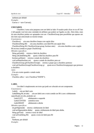 Apostila de Java Grupo PET - Informática
Página 32
nenhuma por default
Exemplo:
Canvas x = new Canvas();
CHECKBOX
Checkbox é uma caixa pequena com um label ao lado. O usuário pode clicar on ou off. Isto
é útil quando você tem uma variedade de atributos que podem ser ligados ou não. Alem disto, mais
de uma checkbox podem ser agrupadas com um CheckboxGroup para possibilitar que apenas um
dos itens seja selecionado ao mesmo tempo.
Construtores:
Checkbox()⇒ cria uma checkbox branca com opção false
Checkbox(String lbl) ⇒ cria uma checkbox com label lbl com opção false
Checkbox(String lbl, CheckboxGroup group, boolean state) ⇒ cria uma checkbox com a opção
lbl em true contida no grupo CheckGroup.
Métodos específicos:
String getLabel()⇒ retorna o label da checkbox
String setLabel(String lbl) ⇒ ajusta o label da checkbox para lbl
boolean getState()⇒ retorna o estado da checkbox
void setState(boolean est) ⇒ ajusta o estado da checkbox para est
CheckboxGroup getCheckboxGroup()⇒ retorna o grupo que a checkbox pertence
void setCheckboxGroup(CheckboxGroup g) ⇒ ajusta nova CheckboxGroup(grupo) que pertence
a checkbox
Ação:
Cria um evento quando o estado muda
Exemplo:
Checkbox aBox = new Checkbox("SHOW");
LABEL
Um label é simplesmente um texto que pode ser colocado em um componente.
Construtores:
Label()⇒ cria um label vazio
Label(String lbl, int alin) ⇒ cria um label com o texto contido em lbl e com o alinhamento
especificado em alin, podendo ser:
Label.LEFT alinhamento a esquerda
Label.CENTER centraliza texto
Label.RIGHT alinhamento a direita
Métodos específicos:
int getAlignment()⇒ retorna o alinhamento do label
void setAlignment(int alinha) ⇒ ajusta o alinhamento do label para alinha.
String getText()⇒ retorna o texto do label
void setText(String lbl) ⇒ ajusta o texto do label para lbl
Ação:
Nenhuma, por default
Exemplo:
 