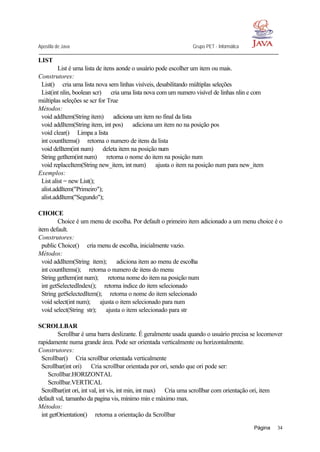 Apostila de Java Grupo PET - Informática
Página 34
LIST
List é uma lista de itens aonde o usuário pode escolher um item ou mais.
Construtores:
List()⇒ cria uma lista nova sem linhas visíveis, desabilitando múltiplas seleções
List(int nlin, boolean scr) ⇒ cria uma lista nova com um numero visível de linhas nlin e com
múltiplas seleções se scr for True
Métodos:
void addItem(String item) ⇒ adiciona um item no final da lista
void addItem(String item, int pos) ⇒ adiciona um item no na posição pos
void clear()⇒ Limpa a lista
int countItems()⇒ retorna o numero de itens da lista
void delItem(int num) ⇒ deleta item na posição num
String getItem(int num) ⇒ retorna o nome do item na posição num
void replaceItem(String new_item, int num) ⇒ ajusta o item na posição num para new_item
Exemplos:
List alist = new List();
alist.addItem("Primeiro");
alist.addItem("Segundo");
CHOICE
Choice é um menu de escolha. Por default o primeiro item adicionado a um menu choice é o
item default.
Construtores:
public Choice()⇒ cria menu de escolha, inicialmente vazio.
Métodos:
void addItem(String item); ⇒ adiciona item ao menu de escolha
int countItems();⇒ retorna o numero de itens do menu
String getItem(int num); ⇒ retorna nome do item na posição num
int getSelectedIndex();⇒ retorna índice do item selecionado
String getSelectedItem();⇒ retorna o nome do item selecionado
void select(int num); ⇒ ajusta o item selecionado para num
void select(String str); ⇒ ajusta o item selecionado para str
SCROLLBAR
Scrollbar é uma barra deslizante. É geralmente usada quando o usuário precisa se locomover
rapidamente numa grande área. Pode ser orientada verticalmente ou horizontalmente.
Construtores:
Scrollbar()⇒ Cria scrollbar orientada verticalmente
Scrollbar(int ori) ⇒ Cria scrollbar orientada por ori, sendo que ori pode ser:
Scrollbar.HORIZONTAL
Scrollbar.VERTICAL
Scrollbar(int ori, int val, int vis, int min, int max) ⇒ Cria uma scrollbar com orientação ori, item
default val, tamanho da pagina vis, mínimo min e máximo max.
Métodos:
int getOrientation()⇒ retorna a orientação da Scrollbar
 