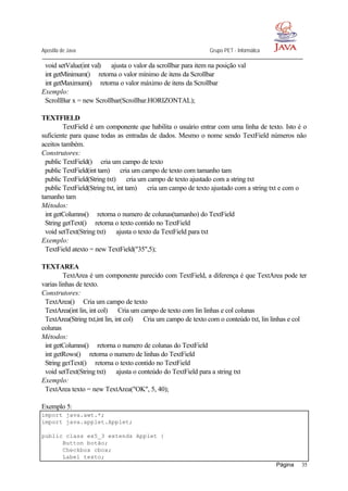 Apostila de Java Grupo PET - Informática
Página 35
void setValue(int val) ⇒ ajusta o valor da scrollbar para item na posição val
int getMinimum()⇒ retorna o valor mínimo de itens da Scrollbar
int getMaximum()⇒ retorna o valor máximo de itens da Scrollbar
Exemplo:
ScrollBar x = new Scrollbar(Scrollbar.HORIZONTAL);
TEXTFIELD
TextField é um componente que habilita o usuário entrar com uma linha de texto. Isto é o
suficiente para quase todas as entradas de dados. Mesmo o nome sendo TextField números não
aceitos também.
Construtores:
public TextField()⇒ cria um campo de texto
public TextField(int tam) ⇒ cria um campo de texto com tamanho tam
public TextField(String txt) ⇒ cria um campo de texto ajustado com a string txt
public TextField(String txt, int tam) ⇒ cria um campo de texto ajustado com a string txt e com o
tamanho tam
Métodos:
int getColumns()⇒ retorna o numero de colunas(tamanho) do TextField
String getText()⇒ retorna o texto contido no TextField
void setText(String txt) ⇒ ajusta o texto da TextField para txt
Exemplo:
TextField atexto = new TextField("35",5);
TEXTAREA
TextArea é um componente parecido com TextField, a diferença é que TextArea pode ter
varias linhas de texto.
Construtores:
TextArea()⇒ Cria um campo de texto
TextArea(int lin, int col) ⇒ Cria um campo de texto com lin linhas e col colunas
TextArea(String txt,int lin, int col) ⇒ Cria um campo de texto com o conteúdo txt, lin linhas e col
colunas
Métodos:
int getColumns()⇒ retorna o numero de colunas do TextField
int getRows()⇒ retorna o numero de linhas do TextField
String getText()⇒ retorna o texto contido no TextField
void setText(String txt) ⇒ ajusta o conteúdo do TextField para a string txt
Exemplo:
TextArea texto = new TextArea("OK", 5, 40);
Exemplo 5:
import java.awt.*;
import java.applet.Applet;
public class ex5_3 extends Applet {
Button botão;
Checkbox cbox;
Label texto;
 