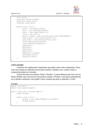 Apostila de Java Grupo PET - Informática
Página 36
List lista;
Scrollbar barra_rolagem;
TextField campo_texto;
TextArea area_texto;
public void init() {
botão = new Button("Ok");
cbox = new Checkbox("Show");
texto = new Label("Hello!");
lista = new List();
barra_rolagem = new Scrollbar(Scrollbar.HORIZONTAL);
campo_texto = new TextField("37",5);
area_texto = new TextArea("Ok",5,40);
lista.addItem("Primeiro");
lista.addItem("Segundo");
add(botão);
add(cbox);
add(texto);
add(lista);
add(barra_rolagem);
add(campo_texto);
add(area_texto);
}
}
CONTAINERS
Containers são simplesmente componentes que podem conter outros componentes. Pense
como uma maneira de subdividir uma área para construir a interface com o usuário, aonde os
componentes podem ser colocados.
Existem dois tipos de containers: Panels e Windows. A maior diferença entre eles é que um
Panel é definido como uma área em uma janela já existente e Window é uma janela completamente
nova. Quando a aplicação é uma Applet o único container que pode ser aplicado é o Panel.
Exemplo:
import java.awt.*;
import java.applet.Applet;
public class ex5_6 extends Applet {
Frame aframe;
public void init() {
aframe = new Frame("Exemplo de Frame");
aframe.show();
}
}
 
