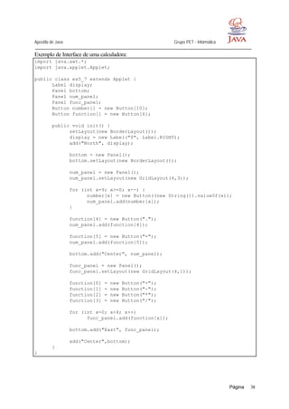 Apostila de Java Grupo PET - Informática
Página 38
Exemplo de Interface de uma calculadora:
import java.awt.*;
import java.applet.Applet;
public class ex5_7 extends Applet {
Label display;
Panel bottom;
Panel num_panel;
Panel func_panel;
Button number[] = new Button[10];
Button function[] = new Button[6];
public void init() {
setLayout(new BorderLayout());
display = new Label("0", Label.RIGHT);
add("North", display);
bottom = new Panel();
bottom.setLayout(new BorderLayout());
num_panel = new Panel();
num_panel.setLayout(new GridLayout(4,3));
for (int x=9; x>=0; x--) {
number[x] = new Button((new String()).valueOf(x));
num_panel.add(number[x]);
}
function[4] = new Button(".");
num_panel.add(function[4]);
function[5] = new Button("=");
num_panel.add(function[5]);
bottom.add("Center", num_panel);
func_panel = new Panel();
func_panel.setLayout(new GridLayout(4,1));
function[0] = new Button("+");
function[1] = new Button("-");
function[2] = new Button("*");
function[3] = new Button("/");
for (int x=0; x<4; x++)
func_panel.add(function[x]);
bottom.add("East", func_panel);
add("Center",bottom);
}
}
 