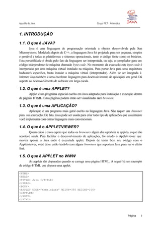Apostila de Java Grupo PET - Informática
Página 3
1. INTRODUÇÃO
1.1. O que é JAVA?
Java é uma linguagem de programação orientada a objetos desenvolvida pela Sun
Microsystems. Modelada depois de C++, a linguagem Java foi projetada para ser pequena, simples
e portável a todas as plataformas e sistemas operacionais, tanto o código fonte como os binários.
Esta portabilidade é obtida pelo fato da linguagem ser interpretada, ou seja, o compilador gera um
código independente de máquina chamado byte-code. No momento da execução este byte-code é
interpretado por uma máquina virtual instalado na máquina. Para portar Java para uma arquitetura
hadware/s específica, basta instalar a máquina virtual (interpretador). Além de ser integrada à
Internet, Java também é uma excelente linguagem para desenvolvimento de aplicações em geral. Dá
suporte ao desenvolvimento de software em larga escala.
1.2. O que é uma APPLET?
Applet é um programa especial escrito em Java adaptado para instalação e execução dentro
de páginas HTML. Estas páginas podem então ser visualizadas num browser.
1.3. O que é uma APLICAÇÃO?
Aplicação é um programa mais geral escrito na linguagem Java. Não requer um browser
para sua execução. De fato, Java pode ser usada para criar todo tipo de aplicações que usualmente
você implementa com outras linguagens mais convencionais.
1.4. O que é o APPLETVIEWER?
Quem criou o Java espera que todos os browsers algum dia suportem as applets, o que não
acontece ainda. Para facilitar o desenvolvimento de aplicações, foi criado o Appletviewer que
mostra apenas a área onde é executada applet. Depois de testar bem seu código com o
Appletviewer, você deve então testá-lo com alguns browsers que suportem Java para ver o efeito
final.
1.5. O que é APPLET no WWW
As applets são disparadas quando se carrega uma página HTML. A seguir há um exemplo
de código HTML que dispara uma applet.
<HTML>
<HEAD>
<TITLE> Java </TITLE>
</HEAD>
<BODY>
<APPLET CODE=”nome.class” WIDTH=300 HEIGHT=100>
</APPLET>
</BODY>
</HTML>
 