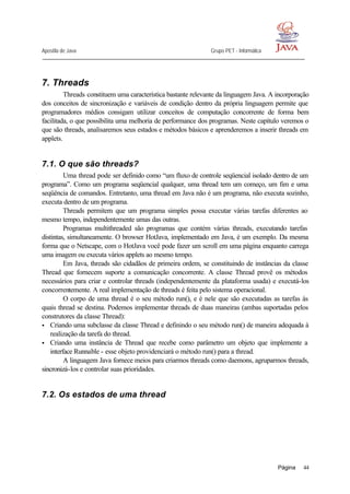 Apostila de Java Grupo PET - Informática
Página 44
7. Threads
Threads constituem uma característica bastante relevante da linguagem Java. A incorporação
dos conceitos de sincronização e variáveis de condição dentro da própria linguagem permite que
programadores médios consigam utilizar conceitos de computação concorrente de forma bem
facilitada, o que possibilita uma melhoria de performance dos programas. Neste capítulo veremos o
que são threads, analisaremos seus estados e métodos básicos e aprenderemos a inserir threads em
applets.
7.1. O que são threads?
Uma thread pode ser definido como “um fluxo de controle seqüencial isolado dentro de um
programa”. Como um programa seqüencial qualquer, uma thread tem um começo, um fim e uma
seqüência de comandos. Entretanto, uma thread em Java não é um programa, não executa sozinho,
executa dentro de um programa.
Threads permitem que um programa simples possa executar várias tarefas diferentes ao
mesmo tempo, independentemente umas das outras.
Programas multithreaded são programas que contém várias threads, executando tarefas
distintas, simultaneamente. O browser HotJava, implementado em Java, é um exemplo. Da mesma
forma que o Netscape, com o HotJava você pode fazer um scroll em uma página enquanto carrega
uma imagem ou executa vários applets ao mesmo tempo.
Em Java, threads são cidadãos de primeira ordem, se constituindo de instâncias da classe
Thread que fornecem suporte a comunicação concorrente. A classe Thread provê os métodos
necessários para criar e controlar threads (independentemente da plataforma usada) e executá-los
concorrentemente. A real implementação de threads é feita pelo sistema operacional.
O corpo de uma thread é o seu método run(), e é nele que são executadas as tarefas às
quais thread se destina. Podemos implementar threads de duas maneiras (ambas suportadas pelos
construtores da classe Thread):
• Criando uma subclasse da classe Thread e definindo o seu método run() de maneira adequada à
realização da tarefa do thread.
• Criando uma instância de Thread que recebe como parâmetro um objeto que implemente a
interface Runnable - esse objeto providenciará o método run() para a thread.
A linguagem Java fornece meios para criarmos threads como daemons, agruparmos threads,
sincronizá-los e controlar suas prioridades.
7.2. Os estados de uma thread
 