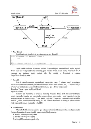 Apostila de Java Grupo PET - Informática
Página 45
• New Thread
Inicialização da thread - feita através do construtor Thread().
class MyThreadClass extends Thread {
...
}
...
MyThreadClass myThread = new MyThreadClass();
Neste estado, nenhum recurso do sistema foi alocado para o thread ainda, assim, a partir
daqui, tudo que você pode fazer é um start(), para ativar a thread, ou um stop(), para “matá-lo”. A
chamada de qualquer outro método não faz sentido e levantará a exceção
IllegalThreadStateException.
• Runnable
Este é o estado em que o thread está pronto para rodar. O método start() requisita os
recursos do sistema necessários para rodar a thread e chama o seu método run(). O método run() é
a “alma” de um thread; é neste método que definimos o que a thread vai executar.
Thread myThread = new MyThreadClass();
myThread.start();
Falamos em Runnable, ao invés de Running, porque a thread pode não estar realmente
sendo executada. Imagine um computador com um único processador - seria impossível executar
todas as threads ao mesmo tempo. O que ocorre é que a CPU deve ser escalonada entre as várias
threads. Quando uma thread está Running, ela está também Runnable, as instruções do seu método
run() é que estão sendo executadas pela CPU.
• Not Runnable
O estado Not Runnable significa que a thread está impedida de executar por alguma razão.
Existem 4 maneiras de uma thread ir para o estado Not Runnable.
1. receber a mensagem suspend();
2. receber a mensagem sleep();
3. a thread bloqueia, esperando I/O;
 