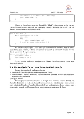 Apostila de Java Grupo PET - Informática
Página 48
clockThread = new Thread(this, “Clock”);
clockThread.start();
}
}
Observe a chamada ao construtor Thread(this, “Clock”). O construtor precisa receber
como primeiro argumento um objeto que implemente a interface Runnable, este objeto é que vai
fornecer o método run() da thread clockThread.
public void run() {
while (clockThread != null) {
repaint();
try {
clockThread.sleep(1000);
} catch (InterruptedException e) { }
}
}
No método stop() do applet Clock, temos que chamar também o método stop() da thread
clockThread, caso contrário, a thread vai continuar executando e consumindo recursos mesmo
depois que sairmos da página da applet.
public void stop() {
clockThread.stop();
clockThread = null;
}
Se você revisitar a página, o start() da applet Clock é chamado novamente e uma nova
thread é inicializada.
7.4. Herdando de Thread x Implementando Runnable
Existem duas maneiras de implementar threads:
1. Herdando da classe Thread ou de subclasses da classe Thread.
2. Implementando a interface Runnable e criando uma thread (passando o objeto que implementa
Runnable como argumento).
Qual opção utilizar?
Se você precisa estender outra classe (o exemplo mais comum é a classe Applet), use
Runnable. Entretanto, se você está planejando apenas sobrepor o método run(), e mais nenhum
outro método de Thread, use Runnable. Classes não devem herdar de outras classes, a menos que o
programador pretenda modificar ou aprimorar o comportamento fundamental da classe.
 