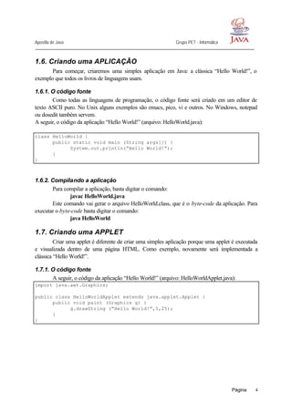Apostila de Java Grupo PET - Informática
Página 4
1.6. Criando uma APLICAÇÃO
Para começar, criaremos uma simples aplicação em Java: a clássica “Hello World!”, o
exemplo que todos os livros de linguagens usam.
1.6.1. O código fonte
Como todas as linguagens de programação, o código fonte será criado em um editor de
texto ASCII puro. No Unix alguns exemplos são emacs, pico, vi e outros. No Windows, notepad
ou dosedit também servem.
A seguir, o código da aplicação “Hello World!” (arquivo: HelloWorld.java):
class HelloWorld {
public static void main (String args[]) {
System.out.println(“Hello World!”);
}
}
1.6.2. Compilando a aplicação
Para compilar a aplicação, basta digitar o comando:
javac HelloWorld.java
Este comando vai gerar o arquivo HelloWorld.class, que é o byte-code da aplicação. Para
executar o byte-code basta digitar o comando:
java HelloWorld
1.7. Criando uma APPLET
Criar uma applet é diferente de criar uma simples aplicação porque uma applet é executada
e visualizada dentro de uma página HTML. Como exemplo, novamente será implementada a
clássica “Hello World!”.
1.7.1. O código fonte
A seguir, o código da aplicação “Hello World!” (arquivo: HelloWorldApplet.java):
import java.awt.Graphics;
public class HelloWorldApplet extends java.applet.Applet {
public void paint (Graphics g) {
g.drawString (“Hello World!”,5,25);
}
}
 