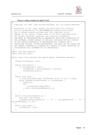 Apostila de Java Grupo PET - Informática
Página 49
Abaixo o código completo da applet Clock:
/*
* Copyright (c) 1995, 1996 Sun Microsystems, Inc. All Rights Reserved.
*
* Permission to use, copy, modify, and distribute this software
* and its documentation for NON-COMMERCIAL purposes and without
* fee is hereby granted provided that this copyright notice
* appears in all copies. Please refer to the file "copyright.html"
* for further important copyright and licensing information.
* SUN MAKES NO REPRESENTATIONS OR WARRANTIES ABOUT THE SUITABILITY OF
* THE SOFTWARE, EITHER EXPRESS OR IMPLIED, INCLUDING BUT NOT LIMITED
* TO THE IMPLIED WARRANTIES OF MERCHANTABILITY, FITNESS FOR A
* PARTICULAR PURPOSE, OR NON-INFRINGEMENT. SUN SHALL NOT BE LIABLE FOR
* ANY DAMAGES SUFFERED BY LICENSEE AS A RESULT OF USING, MODIFYING OR
* DISTRIBUTING THIS SOFTWARE OR ITS DERIVATIVES.
*/
import java.awt.Graphics;
import java.util.Date;
public class Clock extends java.applet.Applet implements Runnable {
Thread clockThread = null;
public void start() {
if (clockThread == null) {
clockThread = new Thread(this, "Clock");
clockThread.start();
}
}
public void run() {
// loop terminates when clockThread is set to null in stop()
while (Thread.currentThread() == clockThread) {
repaint();
try {
clockThread.sleep(1000);
} catch (InterruptedException e){
}
}
}
public void paint(Graphics g) {
Date now = new Date();
g.drawString(now.getHours() + ":" + now.getMinutes() + ":" +
now.getSeconds(), 5, 10);
}
public void stop() {
clockThread = null;
}
}
 