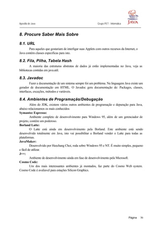 Apostila de Java Grupo PET - Informática
Página 50
8. Procure Saber Mais Sobre
8.1. URL
Para aqueles que gostariam de interligar suas Applets com outros recursos da Internet, o
Java contém classes especificas para isto.
8.2. Fila, Pilha, Tabela Hash
A maioria das estruturas abstratas de dados já estão implementadas no Java, veja as
bibliotecas contidas em java.util.
8.3. Javadoc
Fazer a documentação de um sistema sempre foi um problema. Na linguagem Java existe um
gerador de documentação em HTML. O Javadoc gera documentação de: Packages, classes,
interfaces, exceções, métodos e variáveis.
8.4. Ambientes de Programação/Debugação
Além do JDK, existem vários outros ambientes de programação e depuração para Java,
abaixo relacionamos os mais conhecidos:
Symantec Espresso:
Ambiente completo de desenvolvimento para Windows 95, além de um gerenciador de
projeto, contém um poderoso.
Borland Latte:
O Latte está ainda em desenvolvimento pela Borland. Este ambiente está sendo
desenvolvido totalmente em Java, isto vai possibilitar a Borland vender o Latte para todas as
plataformas.
JavaMaker:
Desenvolvido por Heechang Choi, roda sobre Windows 95 e NT. É muito simples, pequeno
e fácil de utilizar.
J++:
Ambiente de desenvolvimento ainda em fase de desenvolvimento pela Microsoft.
Cosmo Code:
Um dos mais interessantes ambientes já montados, faz parte do Cosmo Web system.
Cosmo Code é avaliavel para estações Silicon Graphics.
 