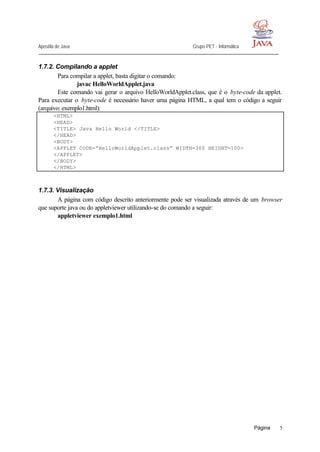 Apostila de Java Grupo PET - Informática
Página 5
1.7.2. Compilando a applet
Para compilar a applet, basta digitar o comando:
javac HelloWorldApplet.java
Este comando vai gerar o arquivo HelloWorldApplet.class, que é o byte-code da applet.
Para executar o byte-code é necessário haver uma página HTML, a qual tem o código a seguir
(arquivo: exemplo1.html):
<HTML>
<HEAD>
<TITLE> Java Hello World </TITLE>
</HEAD>
<BODY>
<APPLET CODE=”HelloWorldApplet.class” WIDTH=300 HEIGHT=100>
</APPLET>
</BODY>
</HTML>
1.7.3. Visualização
A página com código descrito anteriormente pode ser visualizada através de um browser
que suporte java ou do appletviewer utilizando-se do comando a seguir:
appletviewer exemplo1.html
 