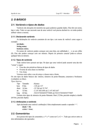 Apostila de Java Grupo PET - Informática
Página 6
2. O BÁSICO
2.1. Variáveis e tipos de dados
Variáveis são alocações de memória nas quais podemos guardar dados. Elas têm um nome,
tipo e valor. Toda vez que necessite usar de uma variável você precisa declará-la e só então poderá
atribuir valores a mesma.
2.1.1. Declarando variáveis
As declarações de variáveis consistem de um tipo e um nome de variável: como segue o
exemplo:
int idade;
String nome;
boolean existe;
Os nomes de variáveis podem começar com uma letra, um sublinhado ( _ ), ou um cifrão
($). Elas não podem começar com um número. Depois do primeiro caracter pode-se colocar
qualquer letra ou número.
2.1.2. Tipos de variáveis
Toda variável deve possuir um tipo. Os tipos que uma variável pode assumir uma das três
“coisas” a seguir:
• Uma das oito primitivas básicas de tipos de dados
• O nome de uma classe ou interface
• Um Array
Veremos mais sobre o uso de arrays e classes mais a frente.
Os oito tipos de dados básicos são: inteiros, números de ponto-flutuante, caracteres e booleanos
(verdadeiro ou falso).
Tipos Inteiros:
Tipo Tamanho Alcance
byte 8 bits -128 até 127
short 16 bits -32.768 até 32.767
int 32 bits -2.147.483.648 até 2.147.483.647
long 64 bits -9223372036854775808 até 9223372036854775807
Existem dois tipos de números de ponto-flutuante: float ( 32 bits, precisão simples) e double
(64 bits, precisão dupla).
2.1.3. Atribuições a variáveis
Após declarada uma variável a atribuição é feita simplesmente usando o operador ‘=’:
idade = 18;
existe = true;
2.2. Comentários
Java possui três tipos de comentário, o /* e */ como no C e C++. Tudo que estiver entre os
dois delimitadores são ignorados:
 