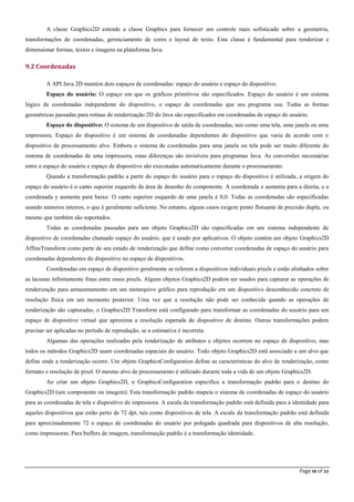 Page 10 of 22
A classe Graphics2D estende a classe Graphics para fornecer um controle mais sofisticado sobre a geometria,
transformações de coordenadas, gerenciamento de cores e layout de texto. Esta classe é fundamental para renderizar e
dimensionar formas, textos e imagens na plataforma Java.
9.2 Coordenadas
A API Java 2D mantém dois espaços de coordenadas: espaço do usuário e espaço do dispositivo.
Espaço do usuário: O espaço em que os gráficos primitivos são especificados. Espaço do usuário é um sistema
lógico de coordenadas independente do dispositivo, o espaço de coordenadas que seu programa usa. Todas as formas
geométricas passadas para rotinas de renderização 2D do Java são especificados em coordenadas de espaço do usuário.
Espaço do dispositivo: O sistema de um dispositivo de saída de coordenadas, tais como uma tela, uma janela ou uma
impressora. Espaço do dispositivo é um sistema de coordenadas dependentes do dispositivo que varia de acordo com o
dispositivo de processamento alvo. Embora o sistema de coordenadas para uma janela ou tela pode ser muito diferente do
sistema de coordenadas de uma impressora, estas diferenças são invisíveis para programas Java. As conversões necessárias
entre o espaço do usuário e espaço de dispositivo são executadas automaticamente durante o processamento.
Quando a transformação padrão a partir do espaço do usuário para o espaço do dispositivo é utilizada, a origem do
espaço do usuário é o canto superior esquerdo da área de desenho do componente. A coordenada x aumenta para a direita, e a
coordenada y aumenta para baixo. O canto superior esquerdo de uma janela é 0,0. Todas as coordenadas são especificadas
usando números inteiros, o que é geralmente suficiente. No entanto, alguns casos exigem ponto flutuante de precisão dupla, ou
mesmo que também são suportados.
Todas as coordenadas passadas para um objeto Graphics2D são especificadas em um sistema independente de
dispositivo de coordenadas chamado espaço do usuário, que é usado por aplicativos. O objeto contém um objeto Graphics2D
AffineTransform como parte de seu estado de renderização que define como converter coordenadas de espaço do usuário para
coordenadas dependentes do dispositivo no espaço de dispositivos.
Coordenadas em espaço de dispositivo geralmente se referem a dispositivos individuais pixels e estão alinhados sobre
as lacunas infinitamente finas entre esses pixels. Alguns objetos Graphics2D podem ser usados para capturar as operações de
renderização para armazenamento em um metarquivo gráfico para reprodução em um dispositivo desconhecido concreto de
resolução física em um momento posterior. Uma vez que a resolução não pode ser conhecida quando as operações de
renderização são capturadas, o Graphics2D Transform está configurado para transformar as coordenadas do usuário para um
espaço de dispositivo virtual que aproxima a resolução esperada do dispositivo de destino. Outras transformações podem
precisar ser aplicadas no período de reprodução, se a estimativa é incorreta.
Algumas das operações realizadas pela renderização de atributos e objetos ocorrem no espaço de dispositivo, mas
todos os métodos Graphics2D usam coordenadas espaciais do usuário. Todo objeto Graphics2D está associado a um alvo que
define onde a renderização ocorre. Um objeto GraphicsConfiguration define as características do alvo de renderização, como
formato e resolução de pixel. O mesmo alvo de processamento é utilizado durante toda a vida de um objeto Graphics2D.
Ao criar um objeto Graphics2D, o GraphicsConfiguration especifica a transformação padrão para o destino do
Graphics2D (um componente ou imagem). Esta transformação padrão mapeia o sistema de coordenadas de espaço do usuário
para as coordenadas de tela e dispositivo de impressora. A escala da transformação padrão está definida para a identidade para
aqueles dispositivos que estão perto de 72 dpi, tais como dispositivos de tela. A escala da transformação padrão está definida
para aproximadamente 72 o espaço de coordenadas do usuário por polegada quadrada para dispositivos de alta resolução,
como impressoras. Para buffers de imagem, transformação padrão é a transformação identidade.
 