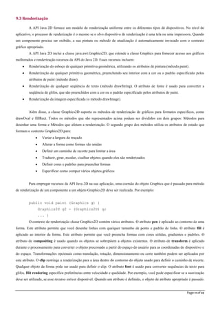 Page 11 of 22
9.3 Renderização
A API Java 2D fornece um modelo de renderização uniforme entre os diferentes tipos de dispositivos. No nível do
aplicativo, o processo de renderização é o mesmo se o alvo dispositivo de renderização é uma tela ou uma impressora. Quando
um componente precisa ser exibido, a sua pintura ou método de atualização é automaticamente invocado com o contexto
gráfico apropriado.
A API Java 2D inclui a classe java.awt.Graphics2D, que estende a classe Graphics para fornecer acesso aos gráficos
melhorados e renderização recursos da API do Java 2D. Esses recursos incluem:
 Renderização do esboço de qualquer primitiva geométrica, utilizando os atributos de pintura (método paint).
 Renderização de qualquer primitiva geométrica, preenchendo seu interior com a cor ou o padrão especificado pelos
atributos de paint (método draw).
 Renderização de qualquer seqüência de texto (método drawString). O atributo de fonte é usado para converter a
seqüência de glifos, que são preenchidos com a cor ou o padrão especificado pelos atributos de paint.
 Renderização da imagem especificada (o método drawImage).
Além disso, a classe Graphics2D suporta os métodos de renderização de gráficos para formatos específicos, como
drawOval e fillRect. Todos os métodos que são representados acima podem ser divididos em dois grupos: Métodos para
desenhar uma forma e Métodos que afetam a renderização. O segundo grupo dos métodos utiliza os atributos de estado que
formam o contexto Graphics2D para:
 Variar a largura do traçado
 Alterar a forma como formas são unidas
 Definir um caminho de recorte para limitar a área
 Traduzir, girar, escalar, cisalhar objetos quando eles são renderizados
 Definir cores e padrões para preencher formas
 Especificar como compor vários objetos gráficos
Para empregar recursos da API Java 2D na sua aplicação, uma coersão do objeto Graphics que é passado para método
de renderização de um componente a um objeto Graphics2D deve ser realizada. Por exemplo:
public void paint (Graphics g) {
Graphics2D g2 = (Graphics2D) g;
... }
O contexto de renderização classe Graphics2D contém vários atributos. O atributo pen é aplicado ao contorno de uma
forma. Este atributo permite que você desenhe linhas com qualquer tamanho de ponto e padrão de linha. O atributo fill é
aplicado ao interior da forma. Este atributo permite que você preencha formas com cores sólidas, gradientes e padrões. O
atributo de compositing é usado quando os objetos se sobrepõem a objetos existentes. O atributo de transform é aplicado
durante o processamento para converter o objeto processado a partir do espaço do usuário para as coordenadas do dispositivo e
do espaço. Transformações opcionais como translação, rotação, dimensionamento ou corte também podem ser aplicados por
este atributo. O clip restringe a renderização para a área dentro do contorno do objeto usado para definir o caminho de recorte.
Qualquer objeto da forma pode ser usado para definir o clip. O atributo font é usado para converter sequências de texto para
glifos. Hit rendering especifica preferências entre velocidade e qualidade. Por exemplo, você pode especificar se a suavização
deve ser utilizada, se esse recurso estiver disponível. Quando um atributo é definido, o objeto de atributo apropriado é passado.
 
