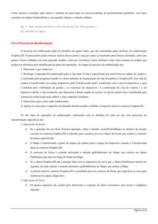 Page 12 of 22
Como mostra o exemplo, para alterar o atributo de paint para um azul-esverdeado de preenchimento gradiente, você deve
construir um objeto GradientPaint e, em seguida, chamar o método setPaint.
gp = new GradientPaint(0f,0f,blue,0f,30f,green);
g2.setPaint(gp);
9.3.1 Processo de Renderização
O processo de renderização pode ser dividido em quatro fases, que são controladas pelos atributos de renderização
Graphics2D. O processador pode otimizar muitos desses passos, seja por cache os resultados para futuras chamadas, como por
passos virtuais múltiplos em uma operação simples, como por reconhecer vários atributos como casos comuns ou simples que
podem ser elimiados pela modificação de parte das operações. As etapas do processo de renderização são:
1. Determine o que renderizar;
2. Restringir a operação de renderização para o clip atual. O clip é especificado por uma forma no espaço do usuário e
é controlado pelo programa usando os vários métodos de manipulação de clip de gráficos e Graphics2D. Este clip do
usuário é transformado em espaço dispositivo pela Transformada atual e combinado com o clip do dispositivo, a qual
é definida pela visibilidade de janelas e as extensões do dispositivo. A combinação do clip do usuário e o do
dispostivo define o clip compósito, que determina a última região de recorte. O clip do usuário não é modificado pelo
sistema de renderização para refletir o clip compósito resultante.
3. Determinar quais cores serão renderizadas;
4. Aplicar as cores para a superfície de desenho destino usando o atributo Composite atual no contexto Graphics2D.
Os três tipos de operações de renderização, juntamente com os detalhes de cada um dos seus processos de
transformação específicos são:
1. Operações de forma
 Se a operação for um draw (Forma) operação, então o método createStrokedShape no atributo do traçado
corrente no contexto Graphics2D é utilizado para construir um novo objeto de forma que contém o contorno
da forma especificada.
 O Shape é transformado a partir do espaço do usuário para o espaço do dispositivo usando a Transformada
atual no contexto Graphics2D.
 O contorno da forma é extraído utilizando o método getPathIterator de Shape, que retorna um objeto
PathIterator que itera ao longo do limite do Shape.
 Se o objeto Graphics2D não consegue lidar com os segmentos de curva que o objeto PathIterator retorna em
seguida, ele pode chamar o método alternativo getPathIterator de Shape, que achata a Shape.
 A pintura atual no contexto Graphics2D é consultado para um contexto de Paint, que especifica as cores para
renderizar no espaço dispositivo.
2. Operações de Texto
 Os passos seguintes são usados para determinar o conjunto de glifos necessários para tornar a seqüência
indicada:
 
