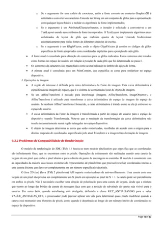 Page 13 of 22
o Se o argumento for uma cadeia de caracteres, então a fonte corrento no contexto Graphics2D é
solicitada a converter os caracteres Unicode no String em um conjunto de glifos para a apresentação
com qualquer layout básico e moldar os algoritmos de fonte implementados;
o Se o argumento é um AttributedCharacterIterator, o iterador é solicitado a converter-se a um
TextLayout usando seus atributos de fonte incorporados. O TextLayout implementa algoritmos mais
sofisticados de layout de glifo que realizam ajustes de layout Unicode bi-direcional
automaticamente para várias fontes de diferentes direções de escrita;
o Se o argumento é um GlyphVector, então o objeto GlyphVector já contém os códigos de glifos
específicos de fonte apropriados com coordenadas explícitas para a posição de cada glifo.
 A fonte atual é consultada para obtenção de contornos para os glifos indicados. Estes contornos são tratados
como formas no espaço do usuário em relação à posição de cada glifo que foi determinada no passo 1.
 Os contornos de caracteres são preenchidos como acima indicado no âmbito de ações de forma.
 A pintura atual é consultada para um PaintContext, que especifica as cores para renderizar no espaço
dispositivo.
3. Operações de imagem
 A região de interesse é definida pela caixa delimitadora da Fonte da imagem. Esta caixa delimitadora é
especificada na imagem do espaço, que é o sistema de coordenadas local do objeto de imagem.
 Se um AffineTransform é passado para drawImage (Imagem, AffineTransform, ImageObserver), o
AffineTransform é utilizado para transformar a caixa delimitadora do espaço de imagem do espaço do
usuário. Se nenhum AffineTransform é fornecido, a caixa delimitadora é tratada como se ela já estivesse no
espaço do usuário.
 A caixa delimitadora da Fonte da imagem é transformada a partir do espaço do usuário para o espaço do
dispositivo usando Transformada. Note-se que o resultado da transformação da caixa delimitadora não
resulta necessariamente numa região retangular no espaço dispositivo.
 O objeto de imagem determina as cores que serão renderizadas, recolhidas de acordo com a origem para o
destino mapeado de coordenadas especificado pelo atual Transform e a imagem transformação de imagem.
9.3.2 Problemas de Compatibilidade de Renderização
O modelo de renderização do JDK (TM) 1.1 baseia-se num modelo pixelization que especifica que as coordenadas
são infinitamente finas, que se encontram entre os pixels. Operações de estiramento são realizadas usando uma caneta de
largura de um pixel que enche o pixel abaixo e para a direita do ponto de ancoragem no caminho. O modelo é consistente com
as capacidades da maioria das classes existentes de representantes de plataformas que precisam resolver coordenadas inteiras a
uma caneta discreta que deve ser completamente em um número especificado de pixels.
O Java 2D (tm) (Java (TM) 2 plataforma) API suporta renderizadores de anti-serrilhamento. Uma caneta com uma
largura de um pixel não precisa ser completamente em N pixels em oposição ao pixel de N + 1. A caneta pode ser parcialmente
em ambos os pixels. Não é necessário escolher uma direção de polarização para uma caneta de largura, desde que a mistura
que ocorre ao longo das bordas da caneta de passagem faça com que a posição de sub-pixels da caneta seja visível para o
usuário. Por outro lado, quando antialiasing está desligado, definindo a chave KEY_ANTIALIASING para o valor
VALUE_ANTIALIAS_OFF, o processador pode precisar aplicar um viés para determinar quais pixels modificar quando a
caneta está montando uma fronteira de pixels, como quando é desenhada ao longo de um número inteiro de coordenadas no
espaço de dispositivo.
 