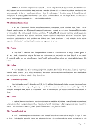 Page 14 of 22
API Java 2D mantém a compatibilidade com JDK 1.1 no seu comportamento de processamento, de tal forma que as
operações de legado e comportamento renderizador não é alterado sob API Java 2D. Graphics2D estende gráficos com base
nas configurações do Curso e transformam atributos e hints de renderização. A definição executa de forma idêntica sob
configurações de atributo padrão. Por exemplo, o curso padrão é um BasicStroke com uma largura de 1 e não arrojado e o
padrão Transform para o desenho da tela é a transformação identidade.
9.4 Primitivas Geométricas
A API Java 2D fornece um conjunto útil de formatos padrão, como pontos, linhas, retângulos, arcos, elipses e curvas.
O pacote mais importante para definir primitivas geométricas comuns é o pacote java.awt.geom. Formatos arbitrários podem
ser representados pelas combinações de primitivas geométricas. A interface SHAPE representa uma forma geométrica, que tem
um contorno e um interior. Essa interface fornece um conjunto comum de métodos para descrever e inspecionar objetos
geométricos bidimensionais e apoia segmentos de linha curvos e várias sub-formas. A classe Graphics suporta apenas
segmentos de linha reta. A interface SHAPE pode suportar segmentos de curvas.
9.4.1 Pontos
A classe Point2D define um ponto que representa um local em (x, y) de coordenadas de espaço. O termo "ponto" na
API Java 2D não é o mesmo que um pixel. Um ponto não tem nenhuma área, não contém uma cor, e não pode ser processado.
Os pontos são usados para criar outras formas. A classe Point2D também inclui um método para calcular a distância entre dois
pontos.
9.4.2 Linhas
A classe Line2D é uma classe abstrata que representa uma linha. Coordenadas de uma linha podem ser recuperadas
como um double. A classe Line2D inclui vários métodos para definir pontos de extremidade de uma linha. Você também pode
criar um segmento de linha reta usando a classe GeneralPath.
9.4.3 Formas Retangulares
As primitivas Rectangle2D, RoundRectangle2D, Arc2D, e Ellipse2D são todos derivados da classe RectangularShape.
Esta classe define métodos para objetos Shape que podem ser descritos por uma caixa delimitadora retangular. A geometria de
um objeto RectangularShape podem ser extrapolados a partir de um rectângulo que envolve completamente o contorno da
forma.
9.4.4 Curvas
O QuadCurve2D permite que você crie segmentos de curva quadrática paramétrica. Uma curva quadrática é definida
por dois pontos finais e um ponto de controle. A classe CubicCurve2D permite que você crie segmentos de curva paramétrica
cúbicas. Uma curva cúbica é definida por dois pontos de extremidade e dois pontos de controle.
9.4.5 Formas Arbitrárias
A classe GeneralPath permite construir uma forma arbitrária, especificando uma série de posições ao longo do limite
da forma. Estas posições podem ser ligadas por segmentos de linha, curvas quadráticas, ou (curvas Bezier) cúbicas. Um
 