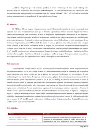 Page 16 of 22
A API Java 2D permite que você controle a qualidade de formas e renderização de texto usando rendering hints.
Rendering Hints são encapsulados pela classe java.awt.RenderingHints. Tal como aplicado a texto, esta capacidade é usada
para suavização (que também é conhecido como arestas lisas). Por exemplo, o hint KEY_TEXT_ANTIALIASING permite-lhe
controlar a suavização de texto separadamente da suavização de outras formas.
9.9 Imagens
Na API Java 2D uma imagem é tipicamente uma matriz bidimensional retangular de pixels, em que cada pixel
representa a cor nessa posição da imagem e em que as dimensões representam a extensão horizontal (largura) e a extensão
vertical (altura) da imagem como ele é exibido. A classe de imagem mais importante para a representação de tais imagens é a
classe java.awt.image.BufferedImage. A API Java 2D armazena o conteúdo de tais imagens na memória para que eles possam
ser acessados diretamente. Os aplicativos podem criar diretamente um objeto BufferedImage ou obter uma imagem de um
formato de imagem externo, como PNG ou GIF. Em ambos os casos, o aplicativo pode, então, desenhar sobre a imagem
usando chamadas de API do Java 2D Graphics. Assim, as imagens não estão limitadas a exibição de imagens fotográficas.
Diferentes objetos como line art, texto e outros gráficos e até mesmo outras imagens podem ser desenhados para uma imagem.
A API Java 2D permite que você aplique operações de filtragem de imagem para BufferedImage e inclui diversos filtros
embutidos. Por exemplo, o filtro ConvolveOp pode ser usado para a nitidez de imagens. A imagem resultante pode então ser
enviada para uma tela, para uma impressora ou salva em um formato gráfico, como PNG, GIF etc.
9.10 Impressão
Todo componente Swing e Gráficos Java 2D, incluindo gráficos e imagens compostas, podem ser processados para
uma impressora usando a API do Java Printing 2D. Esta API também fornece características de composição que lhe permitem
realizar operações como alterar a ordem em que as páginas são impressas. Renderização em uma impressora é como
renderização para uma tela. O sistema de impressão controla quando as páginas são renderizadas, assim como os controles do
sistema de desenho quando um componente é pintado na tela. A API Java Printing 2D é baseado em um modelo de retorno de
chamada em que o sistema de impressão, não o aplicativo, controla quando as páginas são impressas. O aplicativo fornece o
sistema de impressão com informações sobre o documento a ser impresso, e o sistema de impressão determina quando cada
página precisa ser trabalhada. As duas características seguintes são importantes para suportar a impressão: 1. Controle do
trabalho: iniciar e gerenciar o trabalho de impressão, incluindo a exibição das caixas de diálogo de impressão e configuração
padrão; 2. Paginação: Renderização de cada página quando o sistema de impressão solicitar. Quando as páginas precisam ser
trabalhadas, o sistema de impressão chama o método de impressão do aplicativo com um contexto de gráficos adequado. Para
usar os recursos da API Java 2D quando você imprime, você lança o objeto Graphics a uma classe Graphics2D, assim como
você faz quando você vai renderizar na tela.
9.10 Métodos
Método Descrição
public abstract void
addRenderingHints(Map<?,?> hints)
Define os valores de um número arbitrário de preferências para os
algoritmos de processamento. Apenas os valores para os hints de
processamento que estão presentes no objeto Map especificado
 