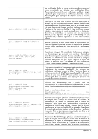 Page 17 of 22
são modificados. Todas as outras preferências não presentes no
objeto especificado são deixadas sem modificações. Hints
Rendering incluem controles para renderização qualidade e tempo
/ qualidade geral no processo de renderização. Consulte a classe
RenderingHints para definições de algumas chaves e valores
comuns.
public abstract void clip(Shape s)
Intercepta o clip atual com o interior da forma especificada e
define o clip para o cruzamento resultante. A forma especificada é
transformada com o Graphics2D atual antes de ser cruzado com o
clip atual. Este método é usado para fazer o clip corrente menor.
Para fazer o clip maior, use SetClip. O clipe modificado por este
método é independente do recorte associado com os limites do
dispositivo e visibilidade. Se nenhum clip foi previamente
definido, ou se o clip tenha sido apagado usando SetClip com um
argumento nulo, o formato especificado se torna o novo clip do
usuário.
public abstract void draw(Shape s)
Strokes o contorno de uma forma usando as configurações do
contexto Graphics2D atual. Os atributos de renderização aplicadas
incluem o Clip, transformações, paint, composição e atributos de
traçado.
public void draw3DRect(int x,
int y, int width, int height,
boolean raised)
Desenha um retângulo 3D especificado. As bordas do retângulo
são destacadas para que apareçam a ser recortada e iluminada a
partir do canto superior esquerdo. As cores utilizadas para o efeito
de realce são determinadas com base na cor atual. O retângulo
resultante abrange uma área que é largura + 1 pixels de largura por
altura + 1 pixels de altura. Este método usa a cor corrente de
COLOR exclusivamente ignorando a cor corrente de Paint
public abstract void
drawGlyphVector(GlyphVector g, float
x, float y)
Processa o texto da GlyphVector especificado usando atributos de
renderização do contexto Graphics2D. Os atributos de
renderização aplicadas incluem o Clip, Transform, Paint, e
atributos compostos. O GlyphVector especifica glifos individuais
a partir de uma fonte. O GlyphVector também pode conter as
posições glifo. Este é o caminho mais rápido para processar um
conjunto de caracteres para a tela.
public abstract void
drawImage(BufferedImage img,
BufferedImageOp op,
int x, int y)
Processa um BufferedImage que é filtrada com um
BufferedImageOp. Os atributos de renderização aplicadas incluem
o Clip, Transform e atributos compostos. Isto é equivalente a:
img1 = op.filter(img, null);
drawImage(img1, new
AffineTransform(1f,0f,0f,1f,x,y), null);
public abstract boolean
drawImage(Image img, AffineTransform
xform ImageObserver obs)
Transmite uma imagem, aplicando uma transformação do espaço
de imagem para o espaço do usuário antes de desenhar. A
transformação do espaço do utilizador para o espaço do
dispositivo é feito com a atual Transformada no Graphics2D. A
transformação especificada é aplicada à imagem antes do atributo
transformação no contexto Graphics2D ser aplicado.. Os atributos
de renderização aplicadas incluem o clip, Transform e atributos
compostos. Note-se que nenhuma renderização será feita se a
transformação especificada é noninvertible.
public abstract void
drawRenderableImage(RenderableImage
img, AffineTransform xform)
Processa um RenderableImage, aplicando uma transformação do
espaço de imagem para o espaço do usuário antes de desenhar. A
transformação do espaço do usuário para o espaço do dispositivo é
feito com a atual Transformada no Graphics2D. A transformação
especificada é aplicada à imagem antes do atributo transformação
 