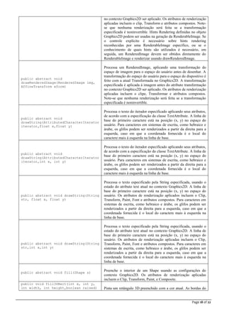 Page 18 of 22
no contexto Graphics2D ser aplicado. Os atributos de renderização
aplicadas incluem o clip, Transform e atributos compostos. Note-
se que nenhuma renderização será feita se a transformação
especificada é noninvertible. Hints Rendering definidas no objeto
Graphics2D podem ser usadas na geração da RenderableImage. Se
o controle explícito é necessário sobre hints rendering
reconhecidas por uma RenderableImage específico, ou se o
conhecimento de quais hints são utilizados é necessário, em
seguida, um RenderedImage devem ser obtidos diretamente do
RenderableImage e renderizar usando drawRenderedImage.
public abstract void
drawRenderedImage(RenderedImage img,
AffineTransform xform)
Processa um RenderedImage, aplicando uma transformação do
espaço de imagem para o espaço do usuário antes de desenhar. A
transformação do espaço do usuário para o espaço do dispositivo é
feito com a atual Transformada no Graphics2D. A transformação
especificada é aplicada à imagem antes do atributo transformação
no contexto Graphics2D ser aplicado. Os atributos de renderização
aplicadas incluem o clipe, Transformar e atributos compostos.
Note-se que nenhuma renderização será feita se a transformação
especificada é noninvertible.
public abstract void
drawString(AttributedCharacterIterator
iterator,float x,float y)
Processa o texto do iterador especificado aplicando seus atributos,
de acordo com a especificação da classe TextAttribute. A linha de
base do primeiro caractere está na posição (x, y) no espaço do
usuário. Para caracteres em sistemas de escrita, como hebraico e
árabe, os glifos podem ser renderizados a partir da direita para a
esquerda, caso em que a coordenada fornecida é o local do
caractere mais à esquerda na linha de base.
public abstract void
drawString(AttributedCharacterIterator
iterator,int x, int y)
Processa o texto do iterador especificado aplicando seus atributos,
de acordo com a especificação da classe TextAttribute. A linha de
base do primeiro caractere está na posição (x, y) no espaço do
usuário. Para caracteres em sistemas de escrita, como hebraico e
árabe, os glifos podem ser renderizados a partir da direita para a
esquerda, caso em que a coordenada fornecida é o local do
caractere mais à esquerda na linha de base.
public abstract void drawString(String
str, float x, float y)
Processa o texto especificado pela String especificada, usando o
estado do atributo text atual no contexto Graphics2D. A linha de
base do primeiro caractere está na posição (x, y) no espaço do
usuário. Os atributos de renderização aplicados incluem o Clip,
Transform, Paint, Font e atributos compostos. Para caracteres em
sistemas de escrita, como hebraico e árabe, os glifos podem ser
renderizados a partir da direita para a esquerda, caso em que a
coordenada fornecida é o local do caractere mais à esquerda na
linha de base.
public abstract void drawString(String
str,int x,int y)
Processa o texto especificado pela String especificada, usando o
estado do atributo text atual no contexto Graphics2D. A linha de
base do primeiro caractere está na posição (x, y) no espaço do
usuário. Os atributos de renderização aplicadas incluem o Clip,
Transform, Paint, Font e atributos compostos. Para caracteres em
sistemas de escrita, como hebraico e árabe, os glifos podem ser
renderizados a partir da direita para a esquerda, caso em que a
coordenada fornecida é o local do caractere mais à esquerda na
linha de base.
public abstract void fill(Shape s)
Preenche o interior de um Shape usando as configurações do
contexto Graphics2D. Os atributos de renderização aplicadas
incluem o Clip, Transform, Paint, e Composite.
public void fill3DRect(int x, int y,
int width, int height,boolean raised) Pinta um retângulo 3D preenchido com a cor atual. As bordas do
 