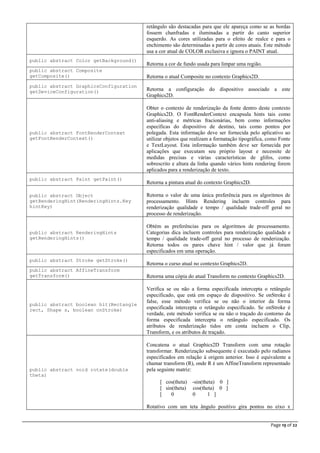 Page 19 of 22
retângulo são destacadas para que ele apareça como se as bordas
fossem chanfradas e iluminadas a partir do canto superior
esquerdo. As cores utilizadas para o efeito de realce e para o
enchimento são determinadas a partir de cores atuais. Este método
usa a cor atual de COLOR exclusiva e ignora o PAINT atual.
public abstract Color getBackground()
Retorna a cor de fundo usada para limpar uma região.
public abstract Composite
getComposite() Retorna o atual Composite no contexto Graphics2D.
public abstract GraphicsConfiguration
getDeviceConfiguration() Retorna a configuração do dispositivo associado a este
Graphics2D.
public abstract FontRenderContext
getFontRenderContext()
Obter o contexto de renderização da fonte dentro deste contexto
Graphics2D. O FontRenderContext encapsula hints tais como
anti-aliasing e métricas fracionárias, bem como informações
específicas do dispositivo de destino, tais como pontos por
polegada. Esta informação deve ser fornecida pelo aplicativo ao
utilizar objetos que realizam a formatação tipográfica, como Fonte
e TextLayout. Esta informação também deve ser fornecida por
aplicações que executam seu próprio layout e necessite de
medidas precisas e várias características de glifos, como
sobrescrito e altura da linha quando vários hints rendering forem
aplicados para a renderização de texto.
public abstract Paint getPaint()
Retorna a pintura atual do contexto Graphics2D.
public abstract Object
getRenderingHint(RenderingHints.Key
hintKey)
Retorna o valor de uma única preferência para os algoritmos de
processamento. Hints Rendering incluem controles para
renderização qualidade e tempo / qualidade trade-off geral no
processo de renderização.
public abstract RenderingHints
getRenderingHints()
Obtém as preferências para os algoritmos de processamento.
Categorias dica incluem controles para renderização qualidade e
tempo / qualidade trade-off geral no processo de renderização.
Retorna todos os pares chave hint / valor que já foram
especificados em uma operação.
public abstract Stroke getStroke()
Retorna o curso atual no contexto Graphics2D.
public abstract AffineTransform
getTransform() Retorna uma cópia do atual Transform no contexto Graphics2D.
public abstract boolean hit(Rectangle
rect, Shape s, boolean onStroke)
Verifica se ou não a forma especificada intercepta o retângulo
especificado, que está em espaço de dispositivo. Se onStroke é
false, esse método verifica se ou não o interior da forma
especificada intercepta o retângulo especificado. Se onStroke é
verdade, este método verifica se ou não o traçado do contorno da
forma especificada intercepta o retângulo especificado. Os
atributos de renderização tidos em conta incluem o Clip,
Transform, e os atributos de traçado.
public abstract void rotate(double
theta)
Concatena o atual Graphics2D Transform com uma rotação
transformar. Renderização subsequente é executado pelo radianos
especificados em relação à origem anterior. Isso é equivalente a
chamar transform (R), onde R é um AffineTransform representado
pela seguinte matriz:
[ cos(theta) -sin(theta) 0 ]
[ sin(theta) cos(theta) 0 ]
[ 0 0 1 ]
Rotativo com um teta ângulo positivo gira pontos no eixo x
 
