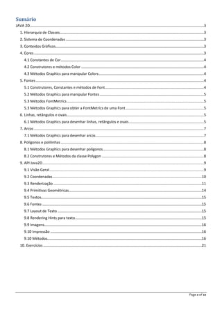 Page 2 of 22
Sumário
JAVA 2D.........................................................................................................................................................................3
1. Hierarquia de Classes............................................................................................................................................3
2. Sistema de Coordenadas ......................................................................................................................................3
3. Contextos Gráficos................................................................................................................................................3
4. Cores.....................................................................................................................................................................3
4.1 Constantes de Cor...........................................................................................................................................4
4.2 Construtores e métodos Color .......................................................................................................................4
4.3 Métodos Graphics para manipular Colors......................................................................................................4
5. Fontes ...................................................................................................................................................................4
5.1 Construtores, Constantes e métodos de Font................................................................................................4
5.2 Métodos Graphics para manipular Fontes.....................................................................................................5
5.3 Métodos FontMetrics.....................................................................................................................................5
5.3 Métodos Graphics para obter a FontMetrics de uma Font............................................................................5
6. Linhas, retângulos e ovais.....................................................................................................................................5
6.1 Métodos Graphics para desenhar linhas, retângulos e ovais.........................................................................5
7. Arcos.....................................................................................................................................................................7
7.1 Métodos Graphics para desenhar arcos.........................................................................................................7
8. Polígonos e polilinhas...........................................................................................................................................8
8.1 Métodos Graphics para desenhar polígonos..................................................................................................8
8.2 Construtores e Métodos da classe Polygon ...................................................................................................8
9. API Java2D.............................................................................................................................................................9
9.1 Visão Geral......................................................................................................................................................9
9.2 Coordenadas.................................................................................................................................................10
9.3 Renderização ................................................................................................................................................11
9.4 Primitivas Geométricas.................................................................................................................................14
9.5 Textos............................................................................................................................................................15
9.6 Fontes ...........................................................................................................................................................15
9.7 Layout de Texto ............................................................................................................................................15
9.8 Rendering Hints para texto...........................................................................................................................15
9.9 Imagens.........................................................................................................................................................16
9.10 Impressão ...................................................................................................................................................16
9.10 Métodos......................................................................................................................................................16
10. Exercícios ..........................................................................................................................................................21
 