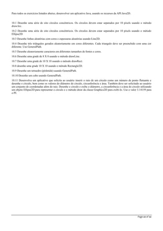 Page 22 of 22
Para todos os exercícios listados abaixo, desenvolver um aplicativo Java, usando os recursos da API Java2D.
10.1 Desenhe uma série de oito círculos concêntricos. Os círculos devem estar separados por 10 pixels usando o método
drawArc.
10.2 Desenhe uma série de oito círculos concêntricos. Os círculos devem estar separados por 10 pixels usando o método
Ellipse2D
10.3 Desenhe linhas aleatórias com cores e espessuras aleatórias usando Line2D.
10.4 Desenhe três triângulos gerados aleatoriamente em cores diferentes. Cada triangulo deve ser preenchido com uma cor
diferente. Use GeneralPath.
10.5 Desenhe aleatoriamente caracteres em diferentes tamanhos de fontes e cores.
10.6 Desenhe uma grade de 8 X 8 usando o método drawLine.
10.7 Desenhe uma grade de 10 X 10 usando o método drawRect.
10.8 desenhe uma grade 10 X 10 usando o método Rectangle2D.
10.9 Desenhe um tetraedro (pirâmide) usando GeneralPath.
10.10 Desenhe um cubo usando GeneralPath.
10.11 Desenvolva um aplicativo que solicita ao usuário inserir o raio de um círculo como um número de ponto flutuante e
desenha o círculo, bem como os valores do diâmetro do círculo, circunferência e área. Também deve ser solicitado ao usuário
um conjunto de coordenadas além do raio. Desenhe o circulo e exiba o diâmetro, a circunferência e a área do círculo utilizando
um objeto Ellipse2D para representar o círculo e o método draw da classe Graphics2D para exibi-lo. Use o valor 3.14159 para
o PI.
 
