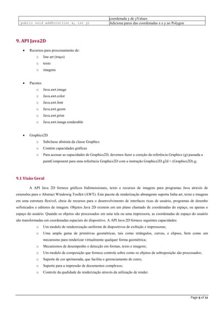 Page 9 of 22
coordenada y de yValues
public void addPoint(int x, int y) Adiciona pares das coordenadas x e y ao Polygon
9. API Java2D
 Recursos para processamento de:
o line art (traço)
o texto
o imagens
 Pacotes:
o Java.awt.image
o Java.awt.color
o Java.awt.font
o Java.awt.geom
o Java.awt.print
o Java.awt.image.renderable
 Graphics2D
o Subclasse abstrata da classe Graphics
o Contém capacidades gráficas
o Para acessar as capacidades de Graphics2D, devemos fazer a coerção da referência Graphics (g) passada a
paintComponent para uma referência Graphics2D com a instrução Graphics2D g2d = (Graphics2D) g;
9.1 Visão Geral
A API Java 2D fornece gráficos bidimensionais, texto e recursos de imagens para programas Java através de
extensões para o Abstract Windowig Toolkit (AWT). Este pacote de renderização abrangente suporta linha art, texto e imagens
em uma estrutura flexível, cheia de recursos para o desenvolvimento de interfaces ricas de usuário, programas de desenho
sofisticados e editores de imagem. Objetos Java 2D existem em um plano chamado de coordenadas do espaço, ou apenas o
espaço do usuário. Quando os objetos são processados em uma tela ou uma impressora, as coordenadas de espaço do usuário
são transformadas em coordenadas espaciais do dispositivo. A API Java 2D fornece seguintes capacidades:
o Um modelo de rendereização uniforme de dispositivos de exibição e impressoras;
o Uma ampla gama de primitivas geométricas, tais como retângulos, curvas, e elipses, bem como um
mecanismo para renderizar virtualmente qualquer forma geométrica;
o Mecanismos de desempenho e detecção em formas, texto e imagens;
o Um modelo de composição que fornece controle sobre como os objetos de sobreposição são processados;
o Suporte de cor aprimorada, que facilita o gerenciamento de cores;
o Suporte para a impressão de documentos complexos;
o Controle da qualidade da renderização através da utilização de render.
 