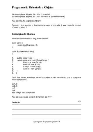 Programação Orientada a Objetos

64 é multiplo de 32 pois, 64 / 32 = 2 e resta 0
32 é múltiplo de 32 pois, 32 / 32 = 1 e resta 0 (evidentemente)

Não se irrite, foi só pra relembrar!!!

Portanto nem sempre o deslocamento com o operador ( >>> ) resulta em um
número positivo !!!


Atribuição de Objetos
Vamos trabalhar com as seguintes classes:

class Carro {
       public double preco = 0;
}

class Audi extends Carro {
}

1.       public class Teste {
2.       public static void main(String[] args) {
3.               Carro a = new Carro();
4.               Audi b = new Audi();
5.               Carro c = new Audi();
6.               Audi d = new Carro();
7.       }
8.   }

Qual das linhas anteriores estão incorretas e não permitiriam que o programa
fosse compilado ?

a) 1, 3
b) 2, 3
c) 5
d) 6
e) o código será compilado

Não se esqueça da regra: X é membro de Y ??

Anotações                                                               170




                             Liguanguem de programação JAVA
 