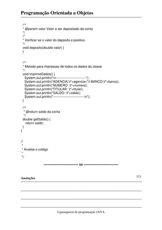 Programação Orientada a Objetos

    /**
    * @param valor Valor a ser depositado da conta
    */
    /*
    * Verificar se o valor do deposito e positivo.
    */
    void deposito(double valor) {
    }


    /**
    * Metodo para impressao de todos os dados da classe
    */
    void imprimeDados() {
      System.out.println("n----------------------------");
      System.out.println("AGENCIA:t"+agencia+"t BANCO:t"+banco);
      System.out.println("NUMERO: t"+numero);
      System.out.println("TITULAR: t"+titular);
      System.out.println("SALDO: t"+saldo);
      System.out.println("-----------------------------n");
    }

    /**
     * @return saldo da conta
     */
    double getSaldo() {
       return saldo;
    }
}


/*
 *
 * Analise o codigo
 *
 */

                  -------------------------------- xx --------------------------------



Anotações                                                                                373




                              Liguanguem de programação JAVA
 