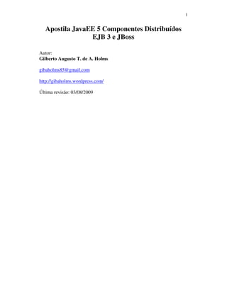1
Apostila JavaEE 5 Componentes Distribuídos
EJB 3 e JBoss
Autor:
Gilberto Augusto T. de A. Holms
gibaholms85@gmail.com
http://gibaholms.wordpress.com/
Última revisão: 03/08/2009
 